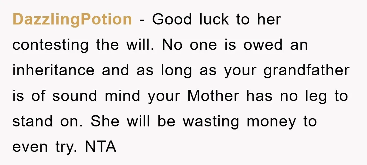 DazzlingPotion − Good luck to her contesting the will. No one is owed an inheritance and as long as your grandfather is of sound mind your Mother has no leg...
