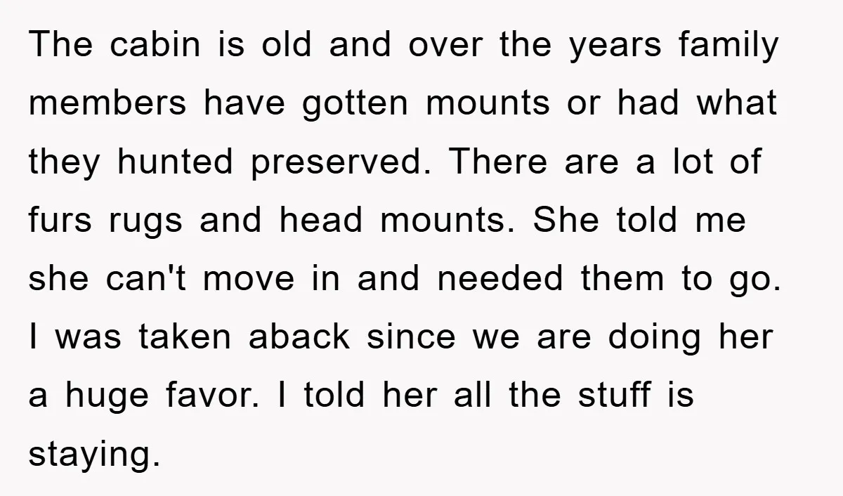 The cabin is old and over the years family members have gotten mounts or had what they hunted preserved. There are a lot of furs rugs and head mounts. She...