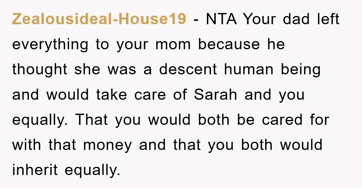 Zealousideal-House19 − NTA Your dad left everything to your mom because he thought she was a descent human being and would take care of Sarah and you equally. That you...