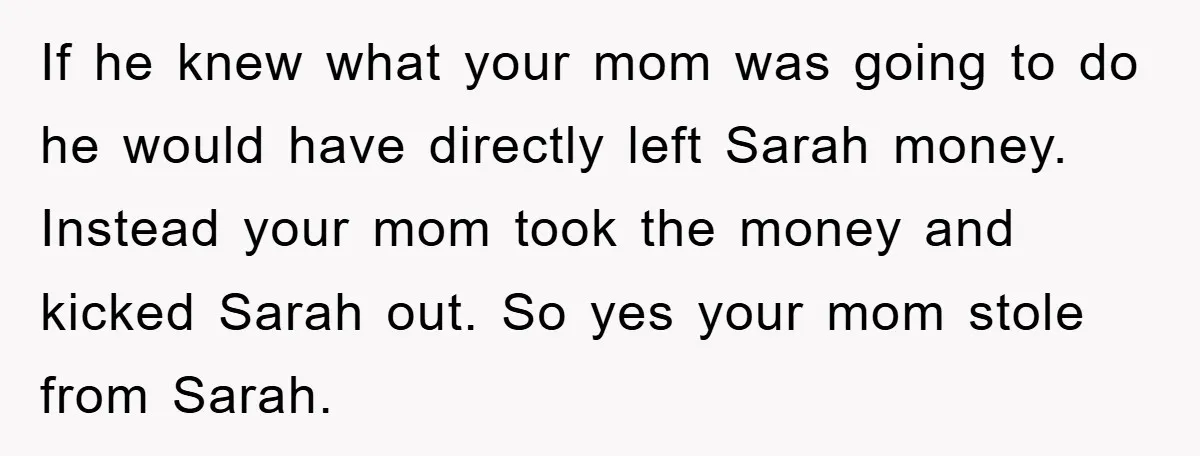 If he knew what your mom was going to do he would have directly left Sarah money. Instead your mom took the money and kicked Sarah out. So yes your...