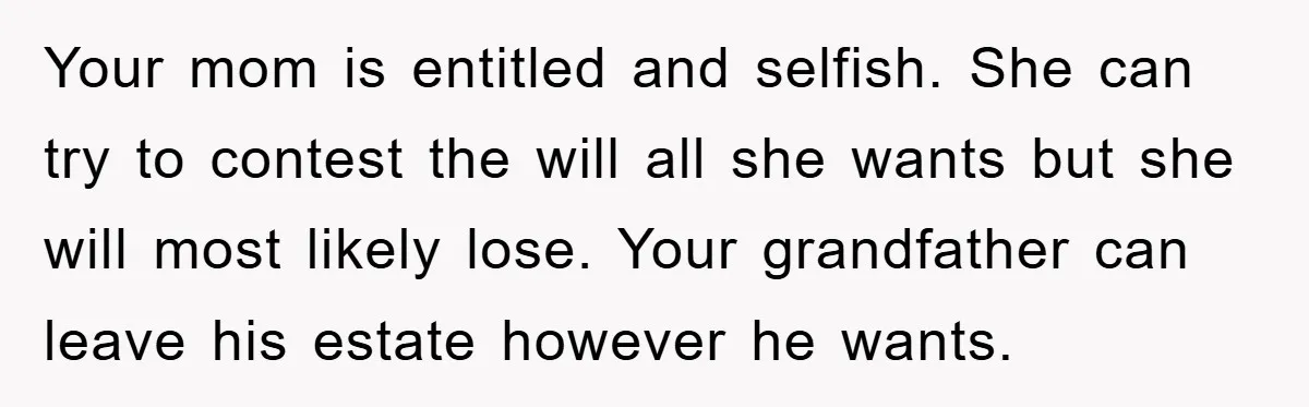 Your mom is entitled and selfish. She can try to contest the will all she wants but she will most likely lose. Your grandfather can leave his estate however he...