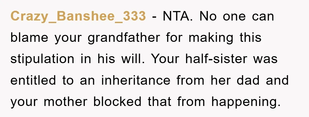 Crazy_Banshee_333 − NTA. No one can blame your grandfather for making this stipulation in his will. Your half-sister was entitled to an inheritance from her dad and your mother blocked...