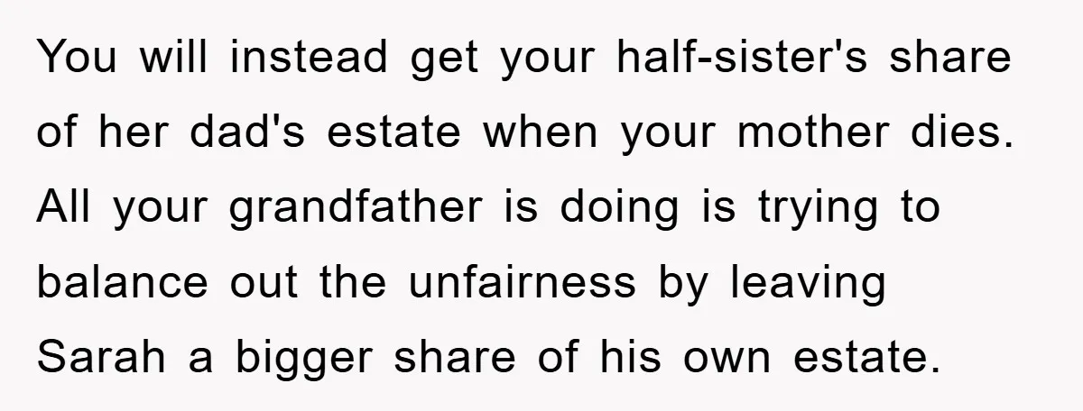 You will instead get your half-sister's share of her dad's estate when your mother dies. All your grandfather is doing is trying to balance out the unfairness by leaving Sarah...