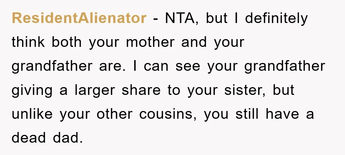 ResidentAlienator − NTA, but I definitely think both your mother and your grandfather are. I can see your grandfather giving a larger share to your sister, but unlike your other...
