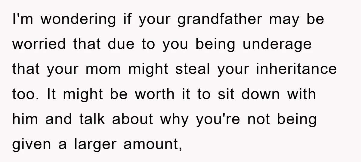 I'm wondering if your grandfather may be worried that due to you being underage that your mom might steal your inheritance too. It might be worth it to sit down...