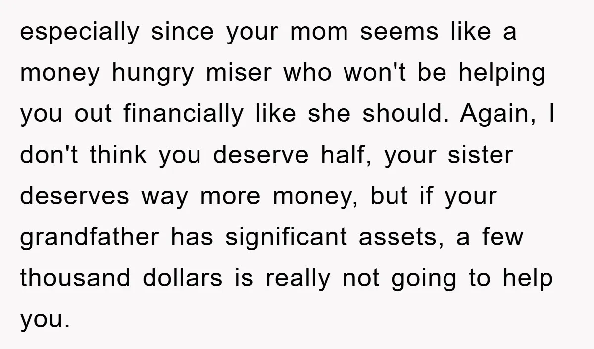 especially since your mom seems like a money hungry miser who won't be helping you out financially like she should. Again, I don't think you deserve half, your sister deserves...