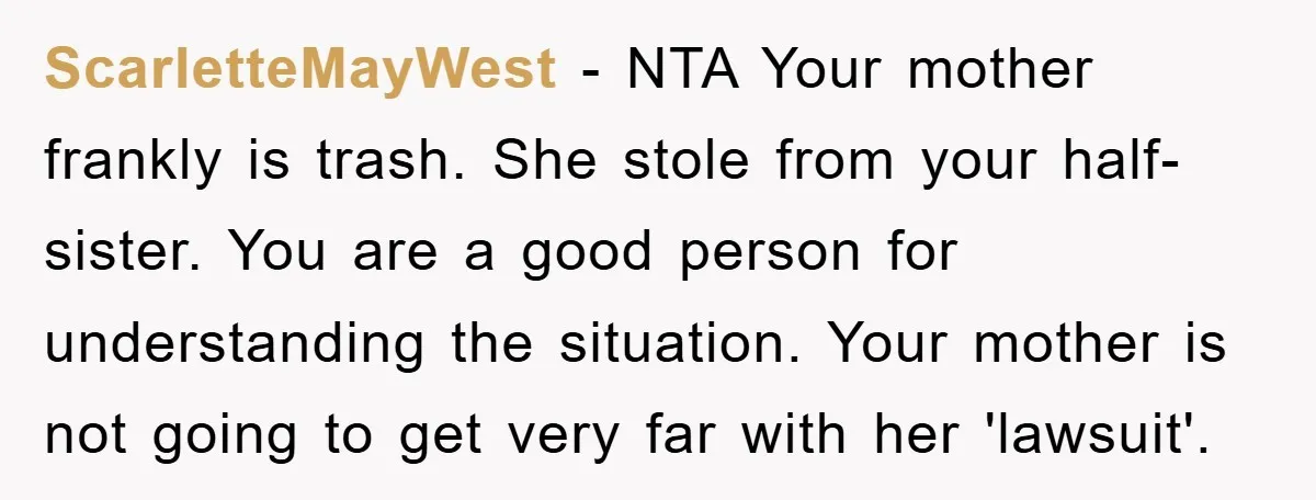ScarletteMayWest − NTA Your mother frankly is trash. She stole from your half-sister. You are a good person for understanding the situation. Your mother is not going to get very...