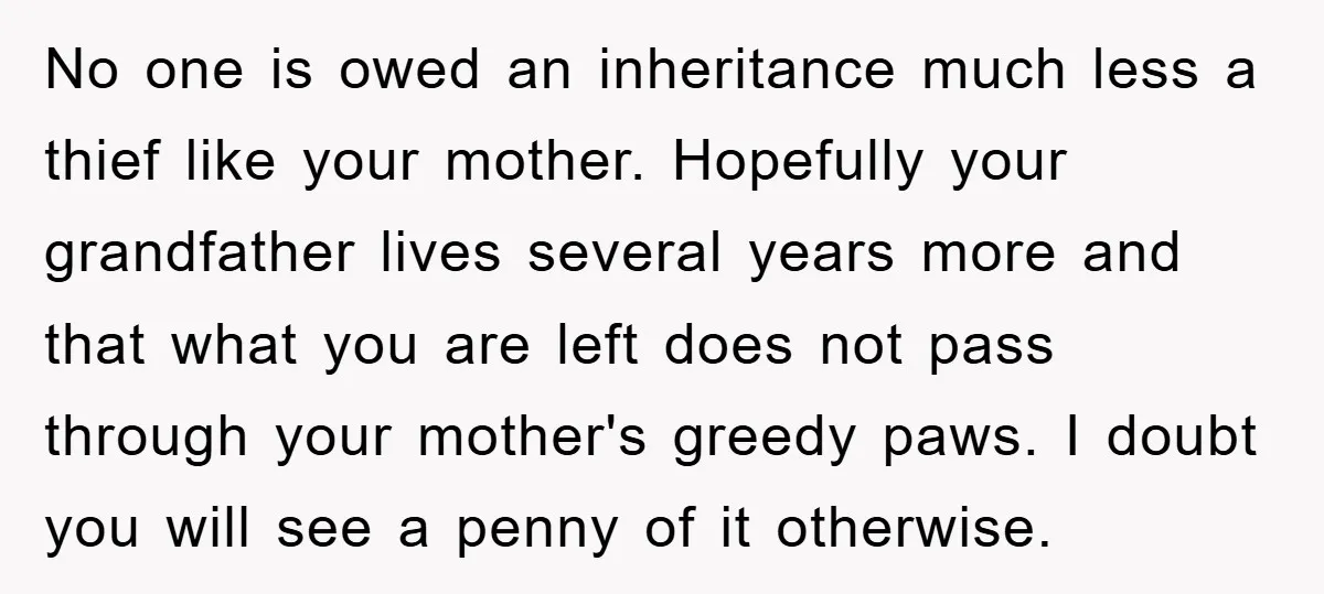 No one is owed an inheritance much less a thief like your mother. Hopefully your grandfather lives several years more and that what you are left does not pass through...