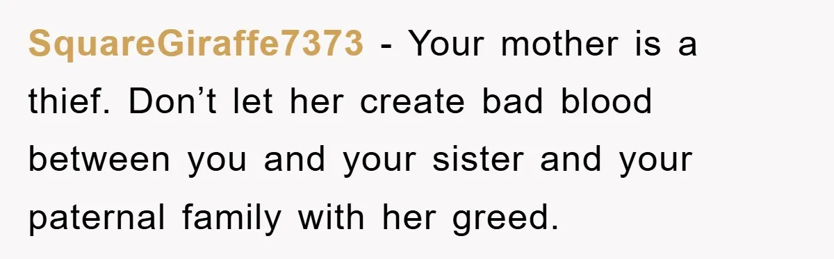 SquareGiraffe7373 − Your mother is a thief. Don’t let her create bad blood between you and your sister and your paternal family with her greed.