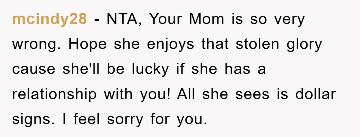 mcindy28 − NTA, Your Mom is so very wrong. Hope she enjoys that stolen glory cause she'll be lucky if she has a relationship with you! All she sees is...