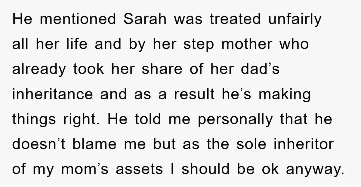 He mentioned Sarah was treated unfairly all her life and by her step mother who already took her share of her dad’s inheritance and as a result he’s making things...