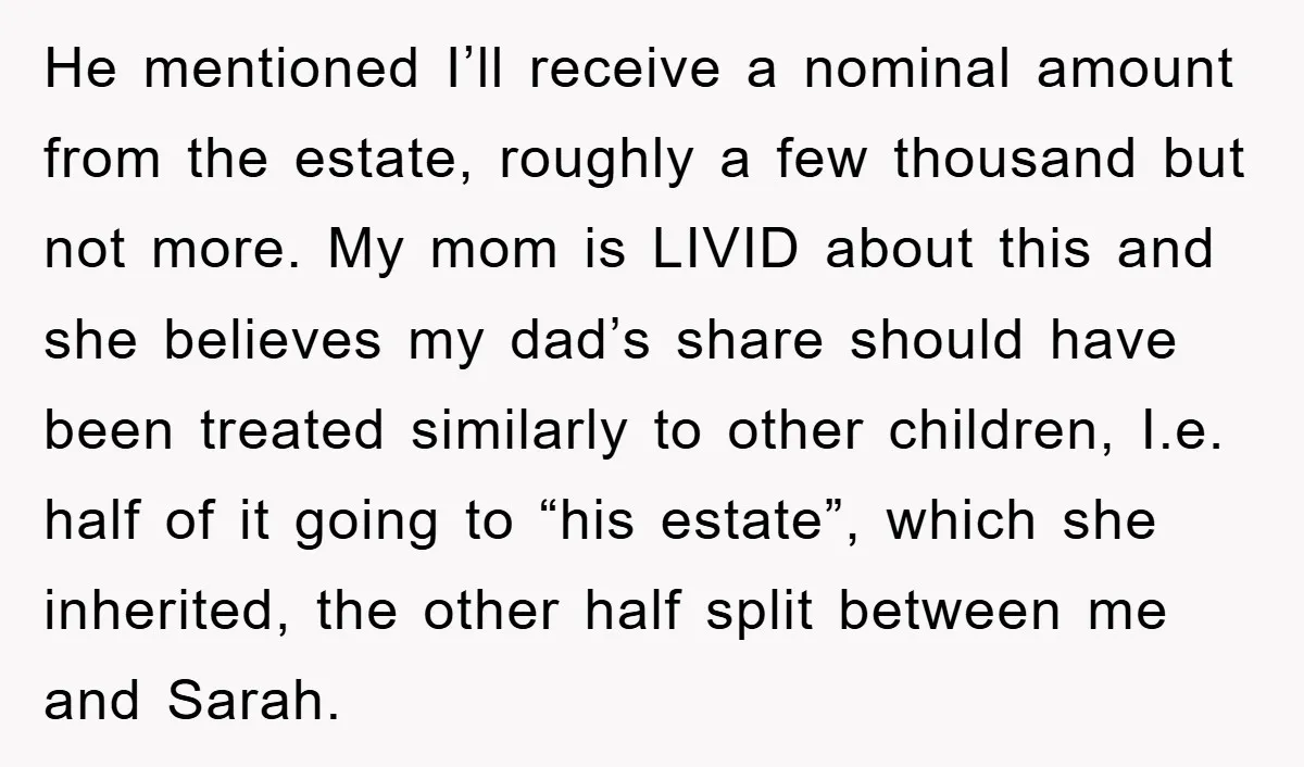 He mentioned I’ll receive a nominal amount from the estate, roughly a few thousand but not more. My mom is LIVID about this and she believes my dad’s share should...