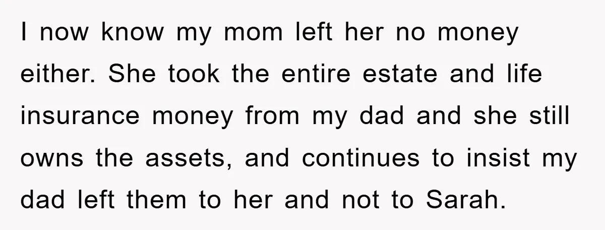 I now know my mom left her no money either. She took the entire estate and life insurance money from my dad and she still owns the assets, and continues...