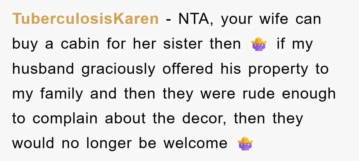 TuberculosisKaren − NTA, your wife can buy a cabin for her sister then 🤷♀️ if my husband graciously offered his property to my family and then they were rude enough...
