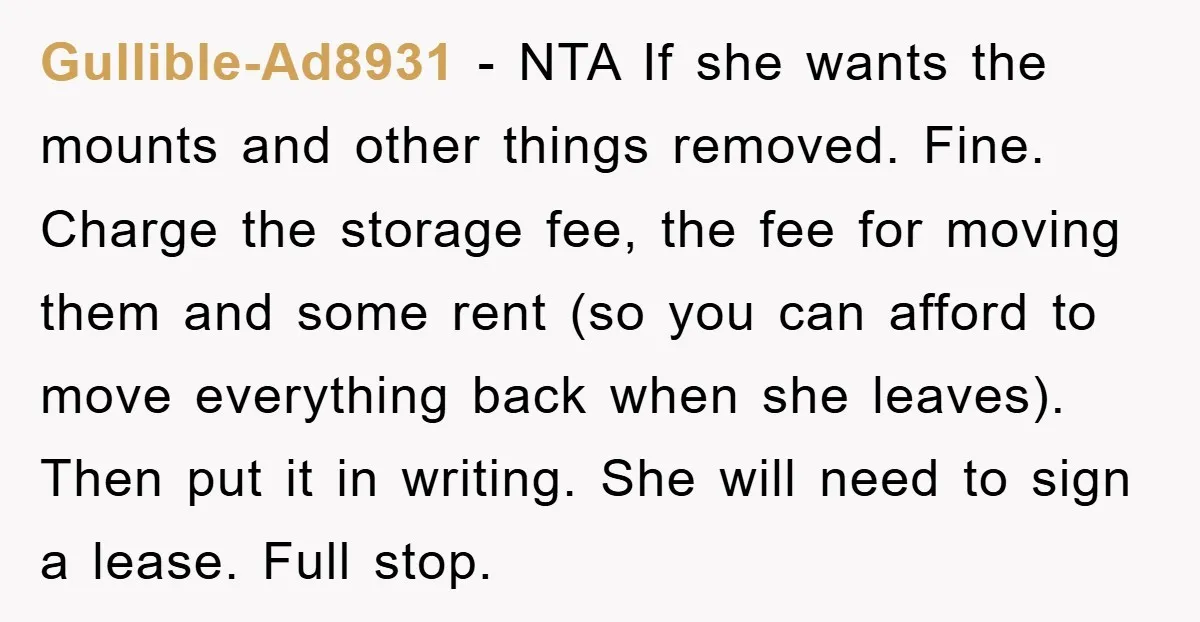 Gullible-Ad8931 − NTA If she wants the mounts and other things removed. Fine. Charge the storage fee, the fee for moving them and some rent (so you can afford to...