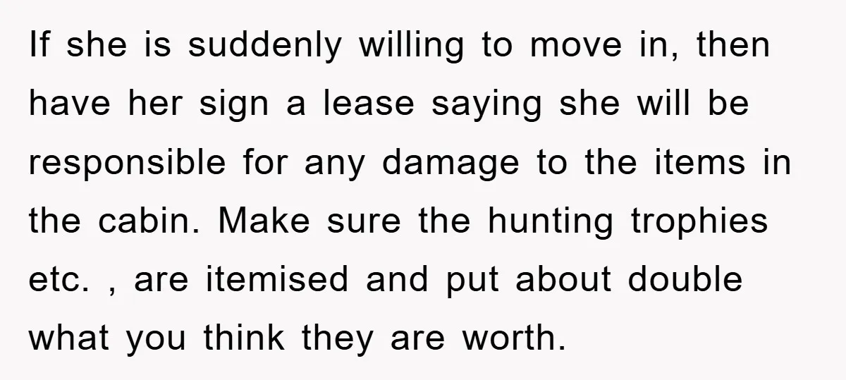 If she is suddenly willing to move in, then have her sign a lease saying she will be responsible for any damage to the items in the cabin. Make sure...