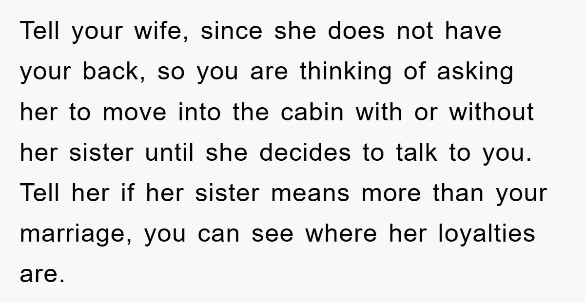 Tell your wife, since she does not have your back, so you are thinking of asking her to move into the cabin with or without her sister until she decides...