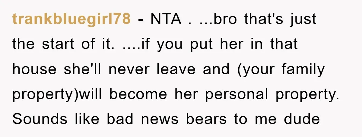 trankbluegirl78 − NTA . ...bro that's just the start of it. ....if you put her in that house she'll never leave and (your family property)will become her personal property. Sounds...
