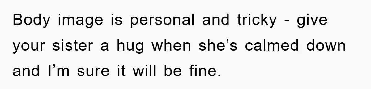 Body image is personal and tricky - give your sister a hug when she’s calmed down and I’m sure it will be fine.