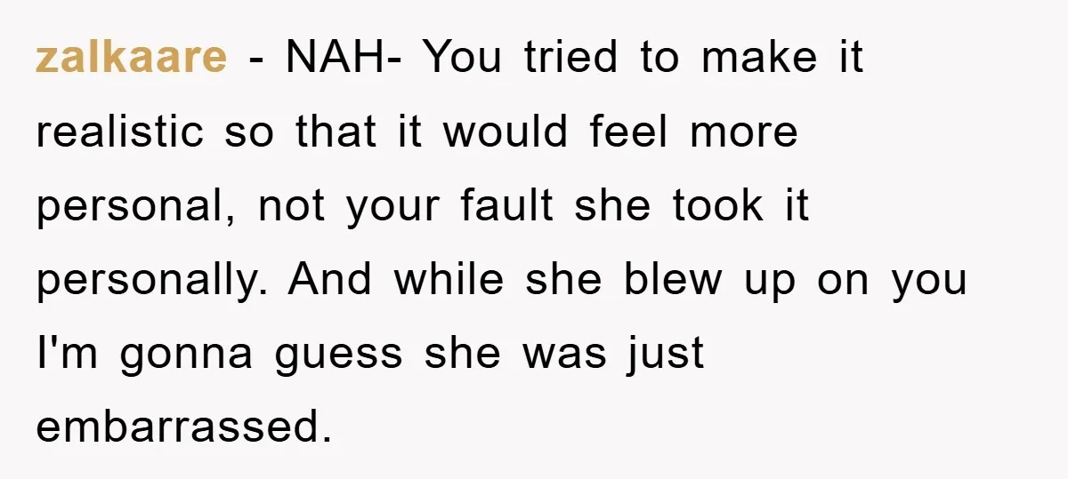 zalkaare − NAH- You tried to make it realistic so that it would feel more personal, not your fault she took it personally. And while she blew up on you...