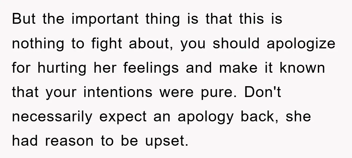 But the important thing is that this is nothing to fight about, you should apologize for hurting her feelings and make it known that your intentions were pure. Don't necessarily...