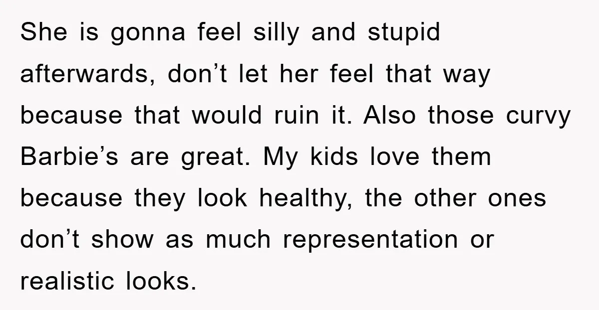 She is gonna feel silly and stupid afterwards, don’t let her feel that way because that would ruin it. Also those curvy Barbie’s are great. My kids love them because...