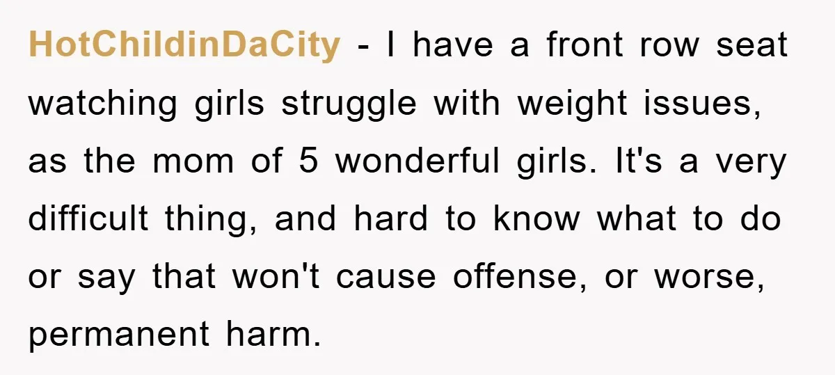 HotChildinDaCity − I have a front row seat watching girls struggle with weight issues, as the mom of 5 wonderful girls. It's a very difficult thing, and hard to know...