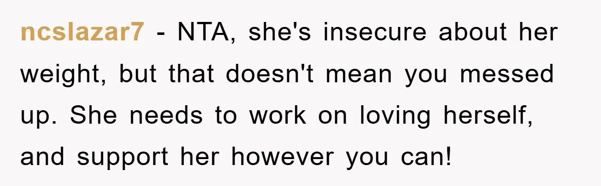 ncslazar7 − NTA, she's insecure about her weight, but that doesn't mean you messed up. She needs to work on loving herself, and support her however you can!