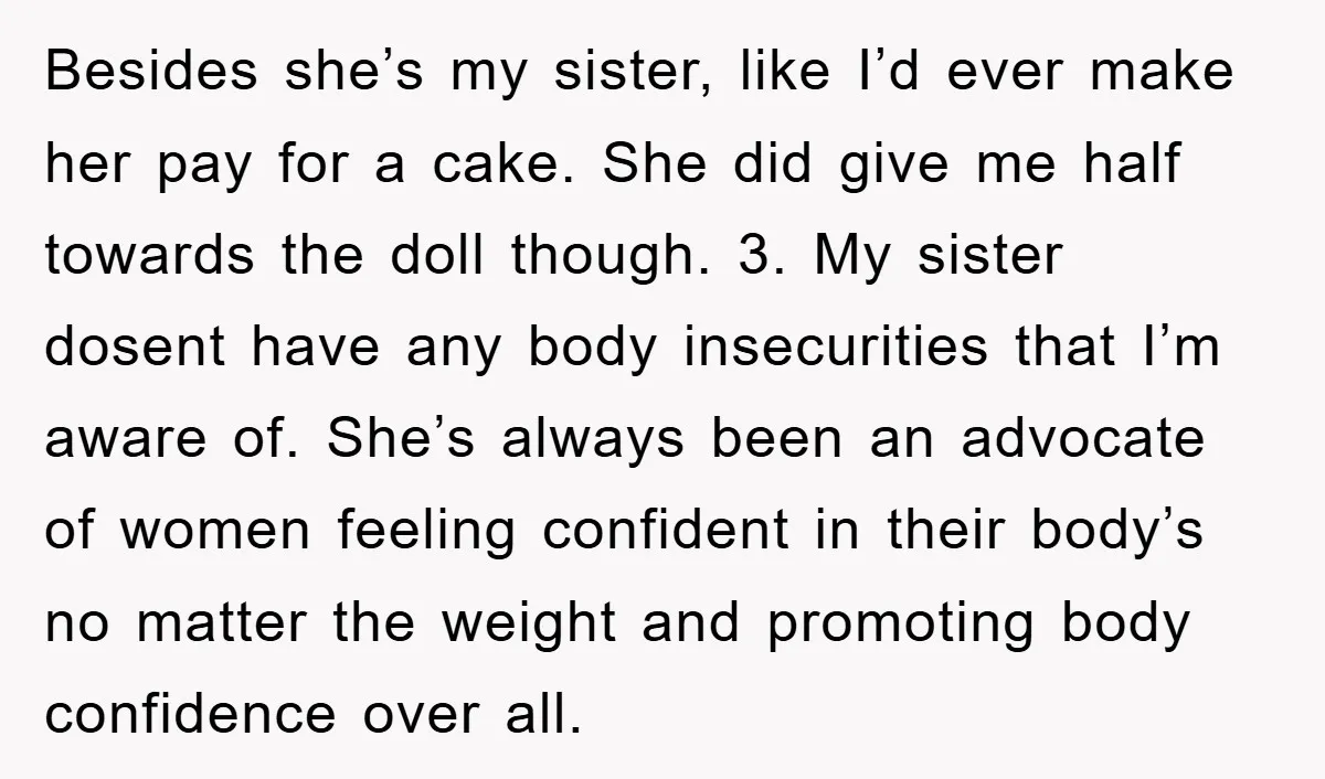 Besides she’s my sister, like I’d ever make her pay for a cake. She did give me half towards the doll though. 3. ⁠My sister dosent have any body insecurities...