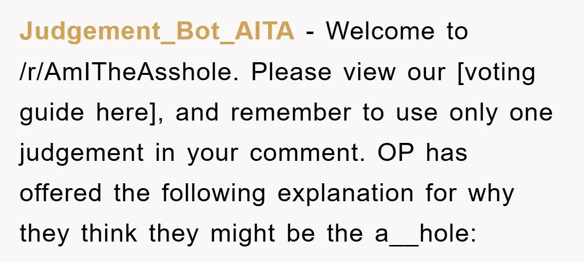 Judgement_Bot_AITA − Welcome to /r/AmITheAsshole. Please view our [voting guide here], and remember to use only one judgement in your comment. OP has offered the following explanation for why they...