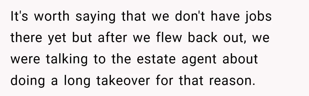 It's worth saying that we don't have jobs there yet but after we flew back out, we were talking to the estate agent about doing a long takeover for that...