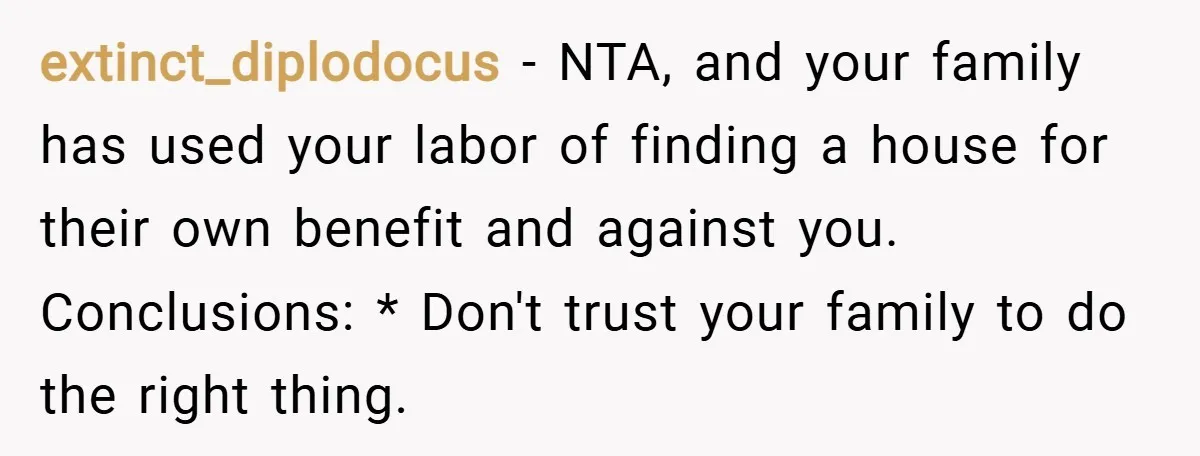 extinct_diplodocus − NTA, and your family has used your labor of finding a house for their own benefit and against you. Conclusions: * Don't trust your family to do the...