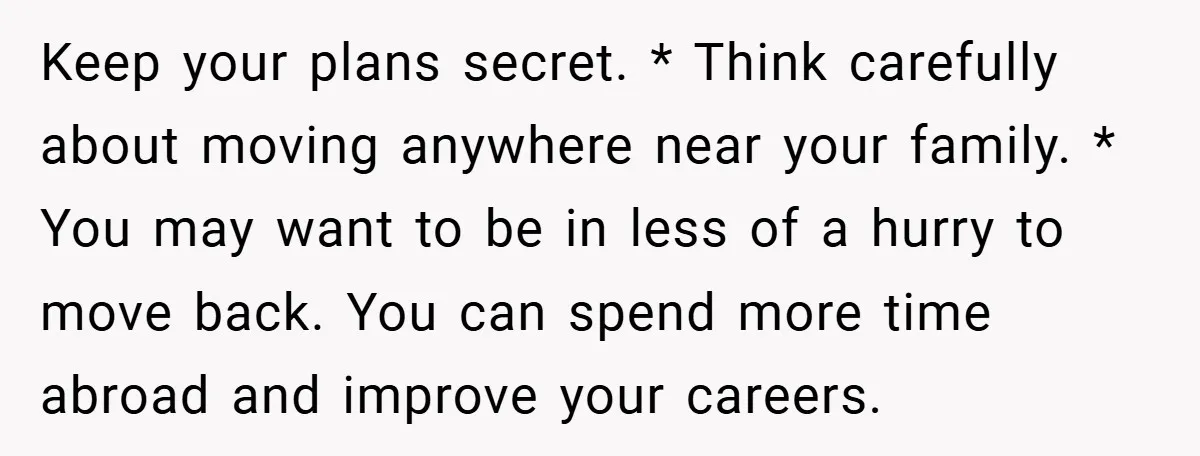Keep your plans secret. * Think carefully about moving anywhere near your family. * You may want to be in less of a hurry to move back. You can spend...