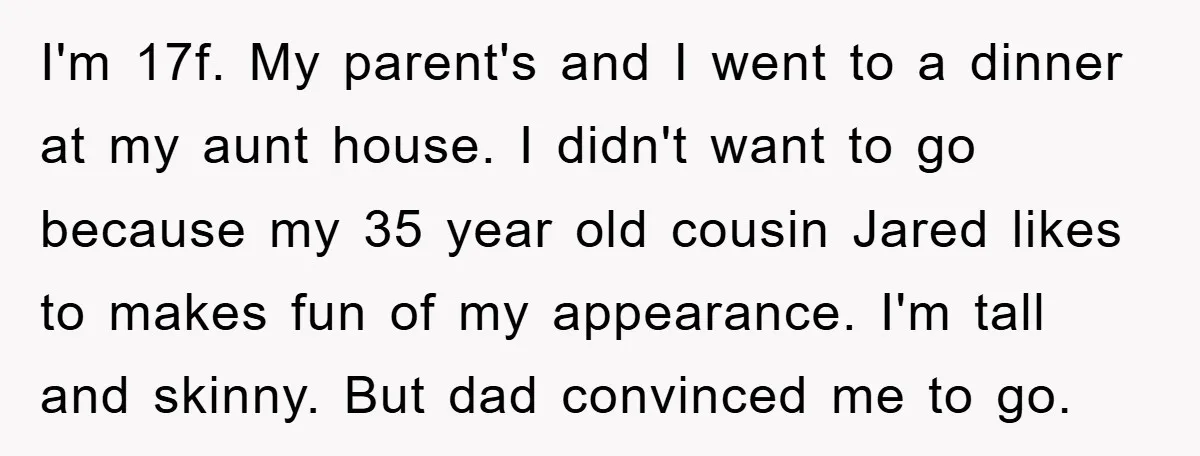 I'm 17f. My parent's and I went to a dinner at my aunt house. I didn't want to go because my 35 year old cousin Jared likes to makes fun...
