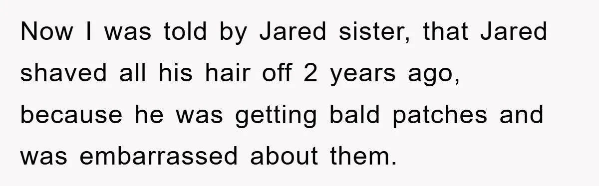 Now I was told by Jared sister, that Jared shaved all his hair off 2 years ago, because he was getting bald patches and was embarrassed about them.