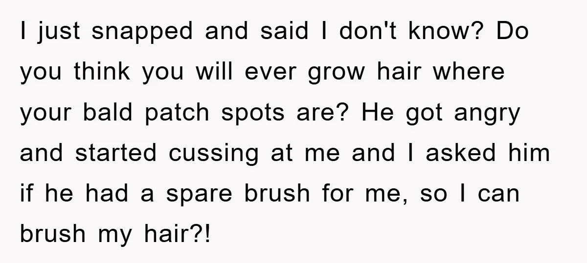 I just snapped and said I don't know? Do you think you will ever grow hair where your bald patch spots are? He got angry and started cussing at me...
