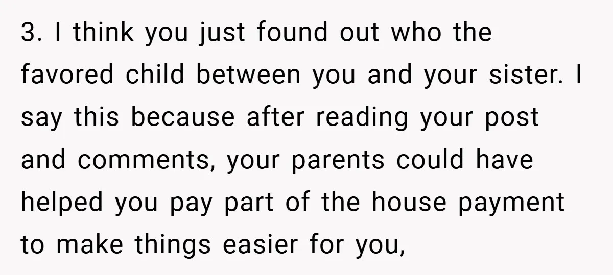 3. I think you just found out who the favored child between you and your sister. I say this because after reading your post and comments, your parents could have...
