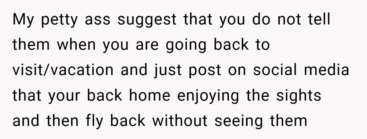 My petty ass suggest that you do not tell them when you are going back to visit/vacation and just post on social media that your back home enjoying the sights...