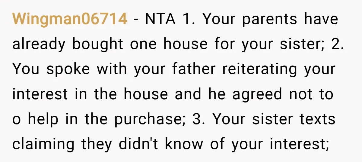 Wingman06714 − NTA 1. Your parents have already bought one house for your sister; 2. You spoke with your father reiterating your interest in the house and he agreed not...