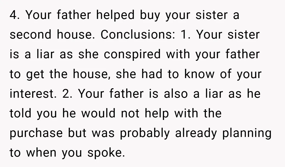 4. Your father helped buy your sister a second house. Conclusions: 1. Your sister is a liar as she conspired with your father to get the house, she had to...