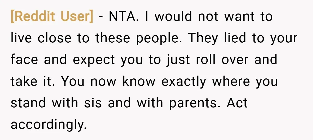 [Reddit User] − NTA. I would not want to live close to these people. They lied to your face and expect you to just roll over and take it. You...