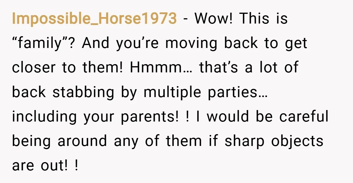 Impossible_Horse1973 − Wow! This is “family”? And you’re moving back to get closer to them! Hmmm… that’s a lot of back stabbing by multiple parties… including your parents! ! I...