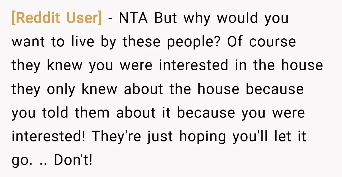 [Reddit User] − NTA But why would you want to live by these people? Of course they knew you were interested in the house they only knew about the house...