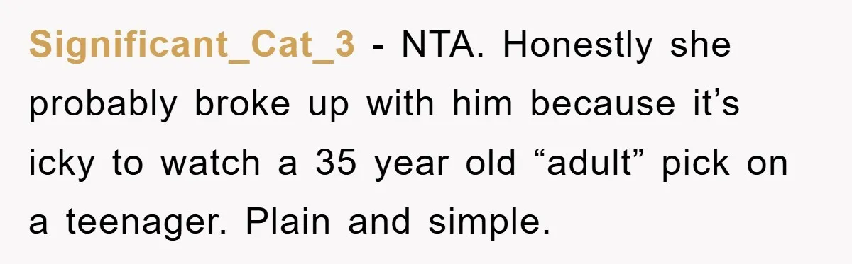 Significant_Cat_3 − NTA. Honestly she probably broke up with him because it’s icky to watch a 35 year old “adult” pick on a teenager. Plain and simple.