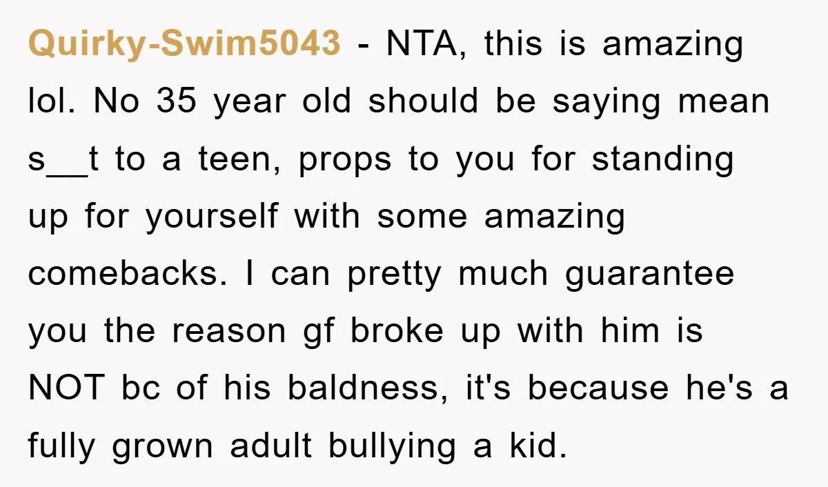 Quirky-Swim5043 − NTA, this is amazing lol. No 35 year old should be saying mean s__t to a teen, props to you for standing up for yourself with some amazing...