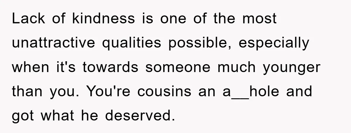 Lack of kindness is one of the most unattractive qualities possible, especially when it's towards someone much younger than you. You're cousins an a__hole and got what he deserved.