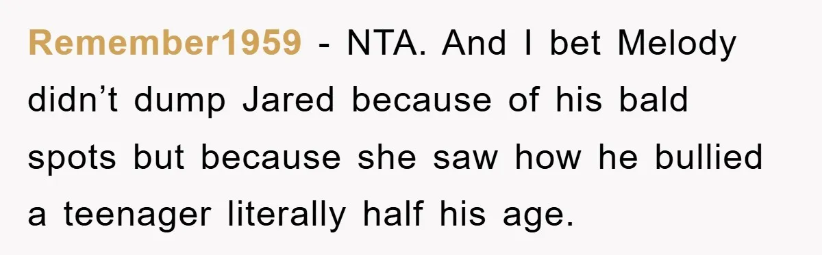 Remember1959 − NTA. And I bet Melody didn’t dump Jared because of his bald spots but because she saw how he bullied a teenager literally half his age.