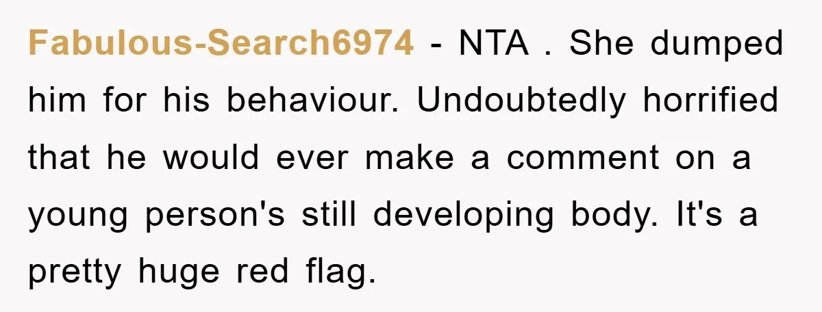 Fabulous-Search6974 − NTA . She dumped him for his behaviour. Undoubtedly horrified that he would ever make a comment on a young person's still developing body. It's a pretty huge...