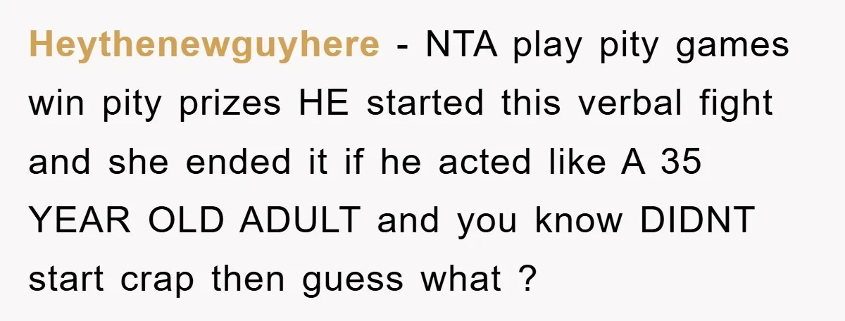 Heythenewguyhere − NTA play pity games win pity prizes HE started this verbal fight and she ended it if he acted like A 35 YEAR OLD ADULT and you know...