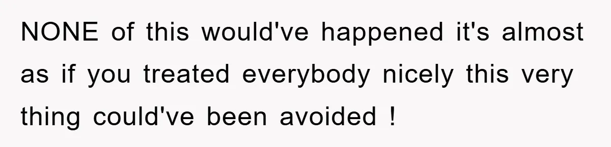 NONE of this would've happened it's almost as if you treated everybody nicely this very thing could've been avoided !